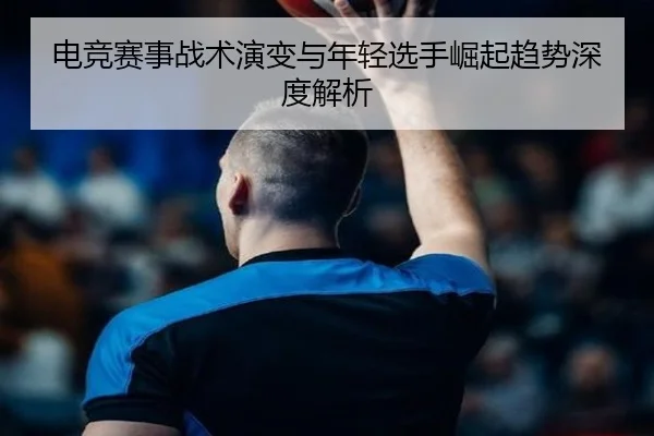 电竞赛事战术演变与年轻选手崛起趋势深度解析